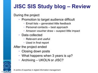 JISC SIS Study blog – Review During the project Promotion to target audience difficult Email lists – generated little feedback Personal contacts – best approach Amazon voucher draw – suspect little impact Data collected Relevant and useful Used in final report After the project ended Closing down posts What happens when 3 years is up? Archiving – UKOLN or JISC? 