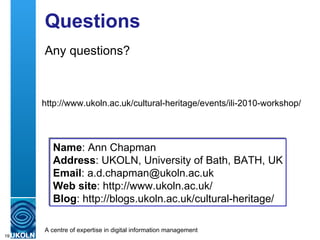 Questions Any questions? Name : Ann Chapman  Address : UKOLN, University of Bath, BATH, UK Email : a.d.chapman@ukoln.ac.uk Web site : http://www.ukoln.ac.uk/ Blog :  http://blogs.ukoln.ac.uk/cultural-heritage/ http://www.ukoln.ac.uk/cultural-heritage/events/ili-2010-workshop/ 