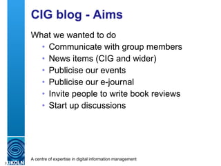 CIG blog - Aims What we wanted to do Communicate with group members News items (CIG and wider) Publicise our events Publicise our e-journal Invite people to write book reviews Start up discussions 