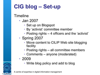 CIG blog – Set-up  Timeline Jan 2007 Set up on Blogspot By ‘activist’ committee member Posting rights – 4 officers and the ‘activist’ Spring 2007 Move content to CILIP Web site blogging facility Posting rights – all committee members Comments – anyone (moderated) 2009 Write blog policy and add to blog 