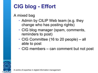 CIG blog - Effort A mixed bag Admin by CILIP Web team (e.g. they change who has posting rights) CIG blog manager (spam, comments, reminders to post) CIG Committee (16 to 20 people) – all able to post CIG members – can comment but not post 