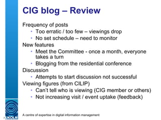 CIG blog – Review Frequency of posts Too erratic / too few – viewings drop No set schedule – need to monitor New features Meet the Committee - once a month, everyone takes a turn Blogging from the residential conference Discussion Attempts to start discussion not successful Viewing figures (from CILIP) Can’t tell who is viewing (CIG member or others) Not increasing visit / event uptake (feedback) 