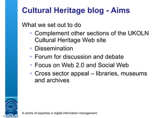 Cultural Heritage blog - Aims What we set out to do Complement other sections of the UKOLN Cultural Heritage Web site Dissemination Forum for discussion and debate Focus on Web 2.0 and Social Web Cross sector appeal – libraries, museums and archives 
