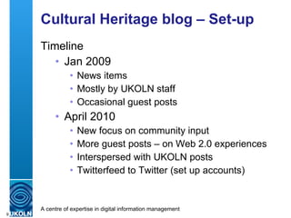 Cultural Heritage blog – Set-up Timeline Jan 2009 News items Mostly by UKOLN staff Occasional guest posts April 2010 New focus on community input More guest posts – on Web 2.0 experiences Interspersed with UKOLN posts Twitterfeed to Twitter (set up accounts) 