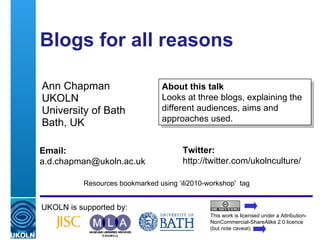 Blogs for all reasons  Ann Chapman UKOLN University of Bath Bath, UK UKOLN is supported by: This work is licensed under a Attribution-NonCommercial-ShareAlike 2.0 licence (but note caveat) About this talk  Looks at three blogs, explaining the different audiences, aims and approaches used.  Twitter: http://twitter.com/ukolnculture/  Email: [email_address] Resources bookmarked using ‘ili2010-workshop'  tag 