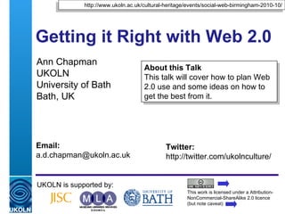 Getting it Right with Web 2.0  Ann Chapman UKOLN University of Bath Bath, UK UKOLN is supported by: This work is licensed under a Attribution-NonCommercial-ShareAlike 2.0 licence (but note caveat) About this Talk This talk will cover how to plan Web 2.0 use and some ideas on how to get the best from it. http://www.ukoln.ac.uk/cultural-heritage/events/social-web-birmingham-2010-10/ Twitter: http://twitter.com/ukolnculture/  Email: [email_address] 
