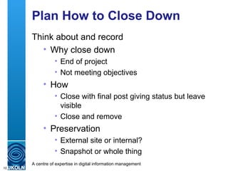 Plan How to Close Down Think about and record Why close down End of project Not meeting objectives How Close with final post giving status but leave visible Close and remove Preservation External site or internal? Snapshot or whole thing 