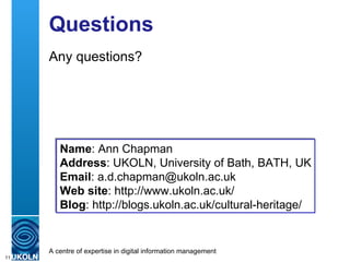 Questions Any questions? Name : Ann Chapman  Address : UKOLN, University of Bath, BATH, UK Email : a.d.chapman@ukoln.ac.uk Web site : http://www.ukoln.ac.uk/ Blog :  http://blogs.ukoln.ac.uk/cultural-heritage/ 