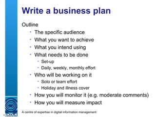 Write a business plan Outline The specific audience What you want to achieve What you intend using What needs to be done Set-up Daily, weekly, monthly effort Who will be working on it Solo or team effort Holiday and illness cover How you will monitor it (e.g. moderate comments) How you will measure impact 
