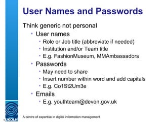User Names and Passwords Think generic not personal User names Role or Job title (abbreviate if needed) Institution and/or Team title E.g. FashionMuseum, MMAmbassadors Passwords May need to share Insert number within word and add capitals E.g. Co1St2Um3e Emails E.g. youthteam@devon.gov.uk 