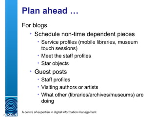 Plan ahead … For blogs Schedule non-time dependent pieces Service profiles (mobile libraries, museum touch sessions) Meet the staff profiles Star objects Guest posts Staff profiles Visiting authors or artists What other (libraries/archives/museums) are doing 