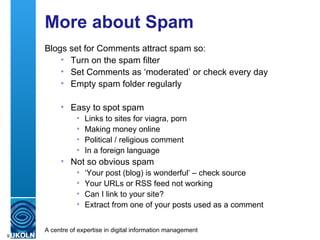 More about Spam Blogs set for Comments attract spam so: Turn on the spam filter Set Comments as ‘moderated’ or check every day Empty spam folder regularly Easy to spot spam Links to sites for viagra, porn Making money online Political / religious comment In a foreign language Not so obvious spam ‘ Your post (blog) is wonderful’ – check source Your URLs or RSS feed not working Can I link to your site? Extract from one of your posts used as a comment 