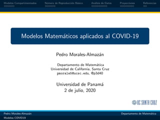 Modelos Compartimentados N´umero de Reproducci´on B´asico An´alisis de Datos Proyecciones Referencias
Modelos Matem´aticos aplicados al COVID-19
Pedro Morales-Almaz´an
Departamento de Matem´atica
Universidad de California, Santa Cruz
pmorale5@ucsc.edu, @p3d40
Universidad de Panam´a
2 de julio, 2020
Pedro Morales-Almaz´an Departamento de Matem´atica
Modelos COVID19
 