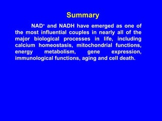 Summary  NAD +  and NADH have emerged as one of the most influential couples in nearly all of the major biological processes in life, including calcium homeostasis, mitochondrial functions, energy metabolism, gene expression, immunological functions, aging and cell death.  