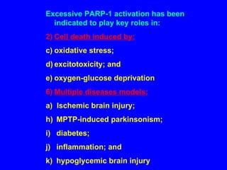 Excessive PARP-1 activation has been indicated to play key roles in: Cell death induced by: oxidative stress;  excitotoxicity; and oxygen-glucose deprivation Multiple diseases models: a)  Ischemic brain injury; MPTP-induced parkinsonism; diabetes; inflammation; and hypoglycemic brain injury 