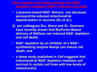 Other studies that further indicate that NAD +  depletion mediates PARP-1-induced cell death Liposome-based NAD +  delivery  can decrease peroxynitrite-induced mitochondrial depolarization in neurons (Du et al.); 2)  our colleagues Drs. Alano and Dr. Swanson have recently shown that BioPorter-Based delivery of NADase can induced NAD +  depletion and cell death; NAD +  depletion by an inhibitor of a NAD + -synthesizing enzyme Nampt can induce cell death; and a latest study published in  Cell  suggests that mitochondrial NAD +  depletion mediates cell survival in certain cell lines with low levels of mitochondria 