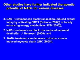 Other studies have further indicated therapeutic potential of NAD+ for various diseases NAD+ treatment can block transection-induced axonal injury by activating SIRT1 (Science (2004)) or locally enhancing energy metabolism (JCB (2005)); 2. NAD+ treatment can block zinc-induced neuronal death (Eur. J. Neurosci. (2006); and 3.  NAD+ treatment can decrease oxidative stress-induced myocyte death (JBC (2005)). 