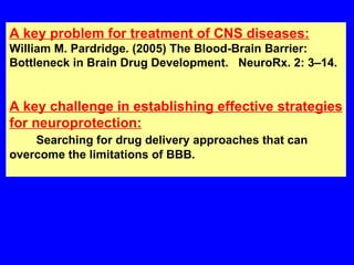 A key problem for treatment of CNS diseases: William M. Pardridge. (2005) The Blood-Brain Barrier: Bottleneck in Brain Drug Development.  NeuroRx. 2: 3–14.  A key challenge in establishing effective strategies for neuroprotection: Searching for drug delivery approaches that can overcome the limitations of BBB. 