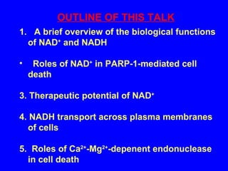 1.  A brief overview of the biological functions of NAD +  and NADH  Roles of NAD +  in PARP-1-mediated cell death 3. Therapeutic potential of NAD +   4. NADH transport across plasma membranes of cells 5.  Roles of Ca 2+ -Mg 2+ -depenent endonuclease in cell death OUTLINE OF THIS TALK 