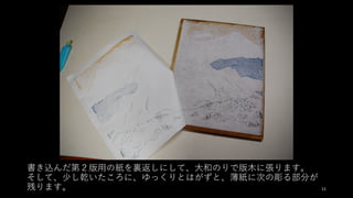 書き込んだ第２版⽤の紙を裏返しにして、⼤和のりで版⽊に張ります。
そして、少し乾いたころに、ゆっくりとはがずと、薄紙に次の彫る部分が
残ります。 11
 