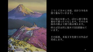 こうして次々に８版、合計３９⾊を
摺り重ねていきます。
同じ版⽊を使って、ぼかし摺り等を
重ねて摺ったりもします。そのため
版⽊の数より摺り数は増えます。
例えば空は同じ版⽊で3回摺重ねて
います。
その結果、８版３９⾊摺りの作品が
完成します。
24
 