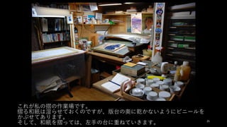 これが私の摺の作業場です。
摺る和紙は湿らせておくのですが、版台の奥に乾かないようにビニールを
かぶせてあります。
そして、和紙を摺っては、左⼿の台に重ねていきます。 25
 