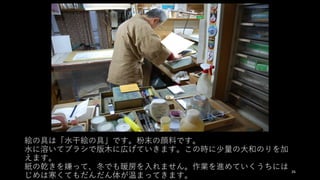 絵の具は「⽔⼲絵の具」です。粉末の顔料です。
⽔に溶いてブラシで版⽊に広げていきます。この時に少量の⼤和のりを加
えます。
紙の乾きを嫌って、冬でも暖房を⼊れません。作業を進めていくうちには
じめは寒くてもだんだん体が温まってきます。
26
 