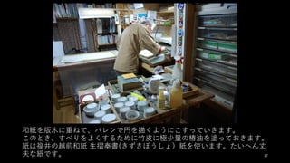 和紙を版⽊に重ねて、バレンで円を描くようにこすっていきます。
このとき、すべりをよくするために⽵⽪に極少量の椿油を塗っておきます。
紙は福井の越前和紙 ⽣摺奉書(きずきぼうしょ）紙を使います。たいへん丈
夫な紙です。 27
 
