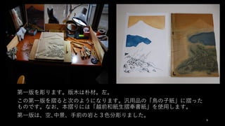 9
第⼀版を彫ります。版⽊は朴材。左。
この第⼀版を摺ると次のようになります。汎⽤品の「⿃の⼦紙」に摺った
ものです。なお、本摺りには「越前和紙⽣摺奉書紙」を使⽤します。
第⼀版は、空､中景、⼿前の岩と３⾊分彫りました。
 