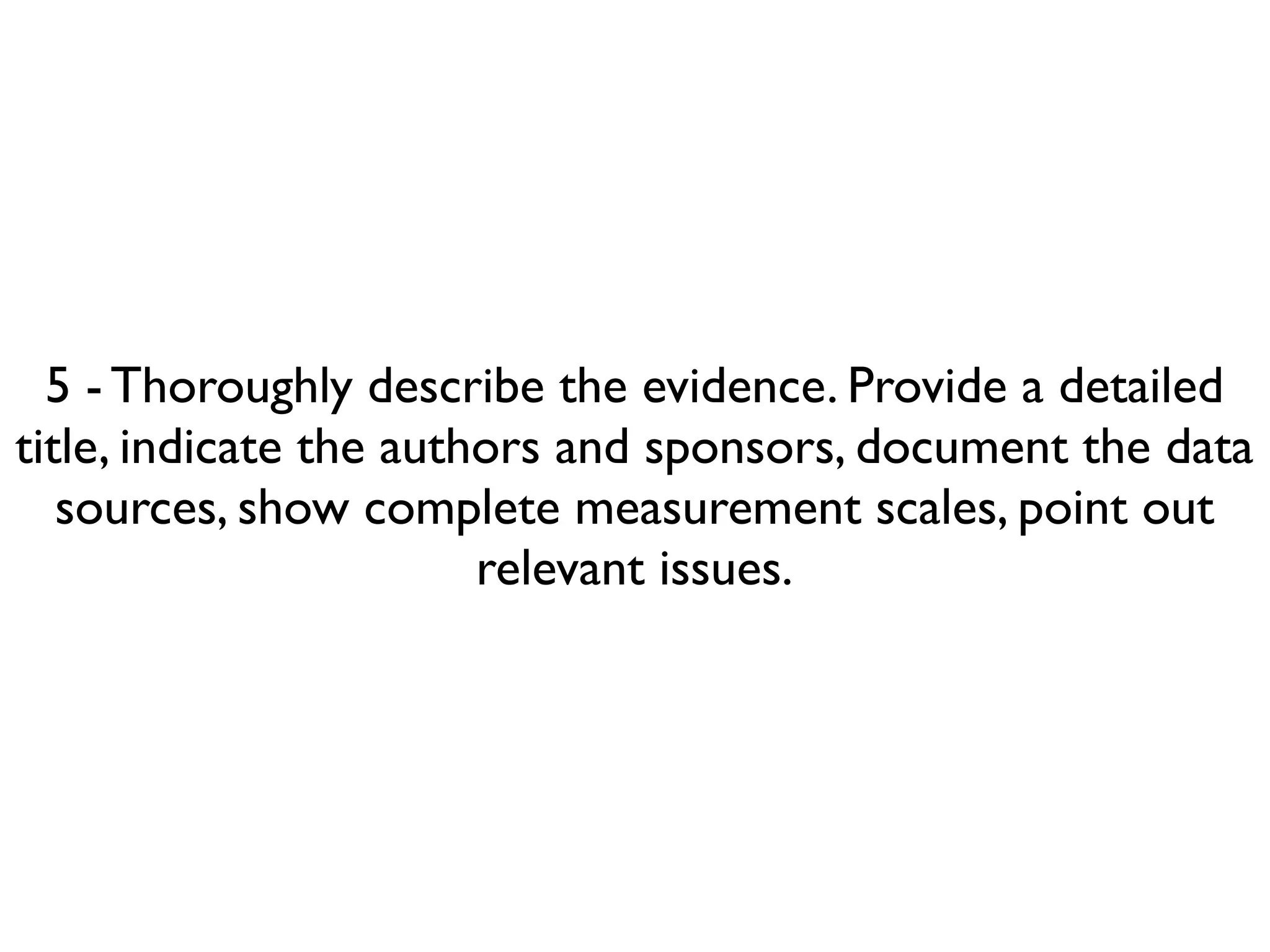 5 - Thoroughly describe the evidence. Provide a detailed
title, indicate the authors and sponsors, document the data
   sources, show complete measurement scales, point out
                        relevant issues.
 