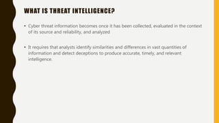 WHAT IS THREAT INTELLIGENCE?
• Cyber threat information becomes once it has been collected, evaluated in the context
of its source and reliability, and analyzed
• It requires that analysts identify similarities and differences in vast quantities of
information and detect deceptions to produce accurate, timely, and relevant
intelligence.
 