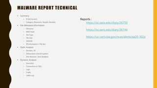 MALWARE REPORT TECHNICAL
• Summery
– If (Init Access)
– Category (Ransome, Rootkit, Bootkit)
• File Metadata Information
– Filename
– MD5 Hash
– File Type
– File Size
– SHA256
– PE Information / File less
• Static Analysis
– Domain / IP
– Obfuscation and Encryption
– Anti Reverse / Anti Sandbox
• Dynamic Analysis
– Execution
– Connection to C&C
– Logs
– Traffic
– YARA rule
Reports :
https://isc.sans.edu/diary/26750
https://isc.sans.edu/diary/26744
https://us-cert.cisa.gov/ncas/alerts/aa20-302a
 