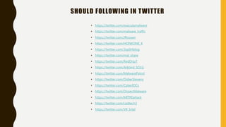 SHOULD FOLLOWING IN TWITTER
• https://twitter.com/executemalware
• https://twitter.com/malware_traffic
• https://twitter.com/JRoosen
• https://twitter.com/HONKONE_K
• https://twitter.com/3xp0rtblog
• https://twitter.com/mal_share
• https://twitter.com/RedDrip7
• https://twitter.com/Arkbird_SOLG
• https://twitter.com/MalwarePatrol
• https://twitter.com/DidierStevens
• https://twitter.com/CyberIOCs
• https://twitter.com/DissectMalware
• https://twitter.com/MITREattack
• https://twitter.com/Ledtech3
• https://twitter.com/VK_Intel
 