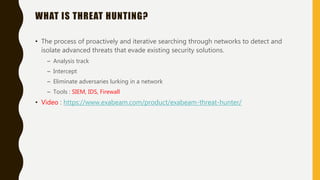 WHAT IS THREAT HUNTING?
• The process of proactively and iterative searching through networks to detect and
isolate advanced threats that evade existing security solutions.
– Analysis track
– Intercept
– Eliminate adversaries lurking in a network
– Tools : SIEM, IDS, Firewall
• Video : https://www.exabeam.com/product/exabeam-threat-hunter/
 