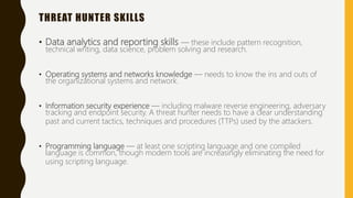 THREAT HUNTER SKILLS
• Data analytics and reporting skills — these include pattern recognition,
technical writing, data science, problem solving and research.
• Operating systems and networks knowledge — needs to know the ins and outs of
the organizational systems and network.
• Information security experience — including malware reverse engineering, adversary
tracking and endpoint security. A threat hunter needs to have a clear understanding
past and current tactics, techniques and procedures (TTPs) used by the attackers.
• Programming language — at least one scripting language and one compiled
language is common, though modern tools are increasingly eliminating the need for
using scripting language.
 