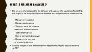 WHAT IS MALWARE ANALYSIS ?
• The process of understanding the behavior and purpose of a suspicious file or URL.
The output of the analysis aids in the detection and mitigation of the potential threat
– Malware investigation
– Malware performance
– The purpose of the malware
– Malicious level of malware
– Traffic analysis sent
– How to connect to the server
– Malware code structure
– IOC with YARA/Snort
• Malware analysis is that it helps Incident Responders (IR) and security analysts
(ALERT)
 