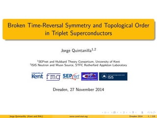 Broken Time-Reversal Symmetry and Topological Order 
in Triplet Superconductors 
Jorge Quintanilla1,2 
1SEPnet and Hubbard Theory Consortium, University of Kent 
2ISIS Neutron and Muon Source, STFC Rutherford Appleton Laboratory 
Dresden, 27 November 2014 
Jorge Quintanilla (Kent and RAL) www.cond-mat.org Dresden 2014 1 / 119 
 