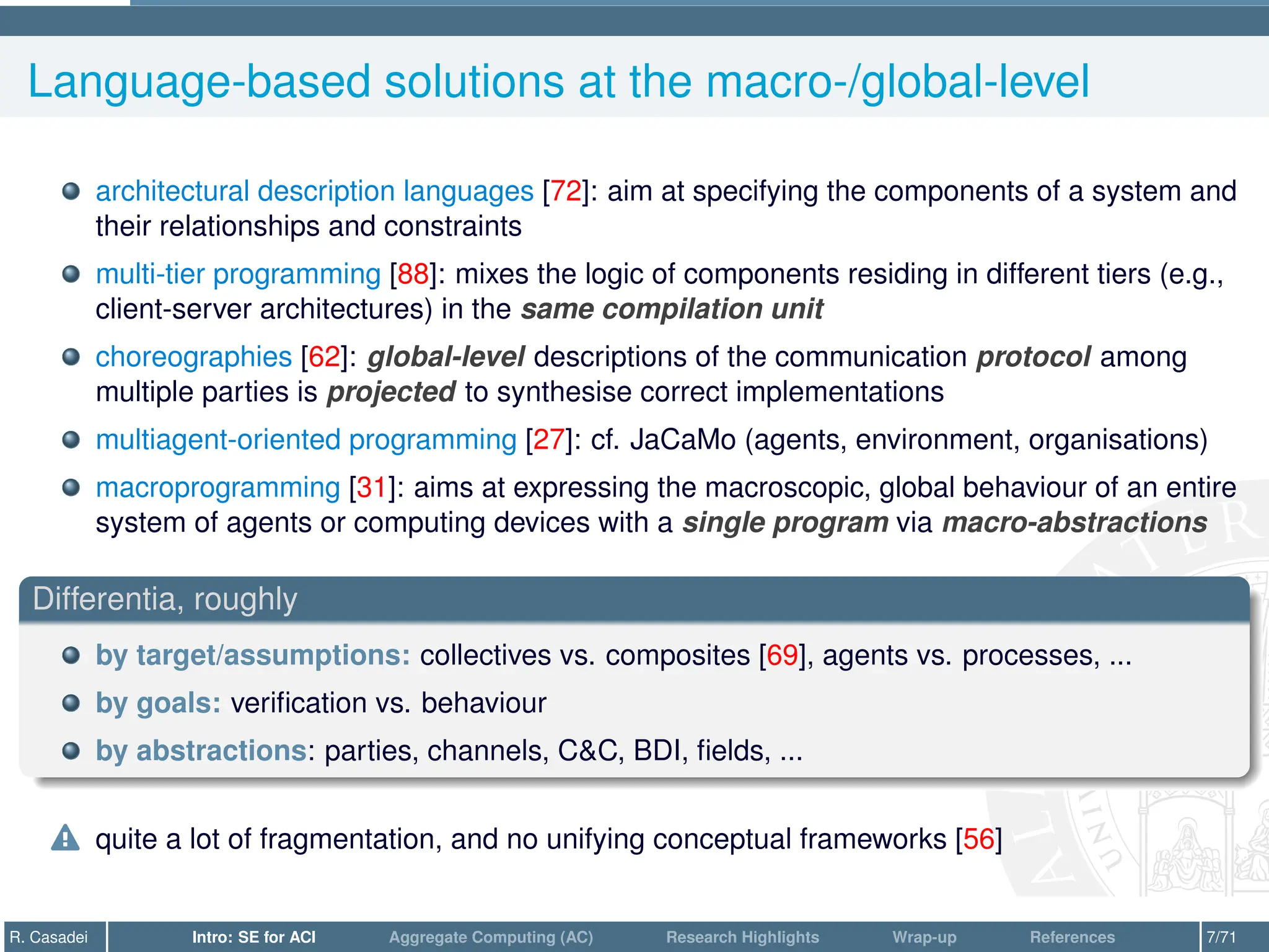 Language-based solutions at the macro-/global-level
architectural description languages [72]: aim at specifying the components of a system and
their relationships and constraints
multi-tier programming [88]: mixes the logic of components residing in different tiers (e.g.,
client-server architectures) in the same compilation unit
choreographies [62]: global-level descriptions of the communication protocol among
multiple parties is projected to synthesise correct implementations
multiagent-oriented programming [27]: cf. JaCaMo (agents, environment, organisations)
macroprogramming [31]: aims at expressing the macroscopic, global behaviour of an entire
system of agents or computing devices with a single program via macro-abstractions
Differentia, roughly
by target/assumptions: collectives vs. composites [69], agents vs. processes, ...
by goals: verification vs. behaviour
by abstractions: parties, channels, C&C, BDI, fields, ...
o quite a lot of fragmentation, and no unifying conceptual frameworks [56]
R. Casadei Intro: SE for ACI Aggregate Computing (AC) Research Highlights Wrap-up References 7/71
 
