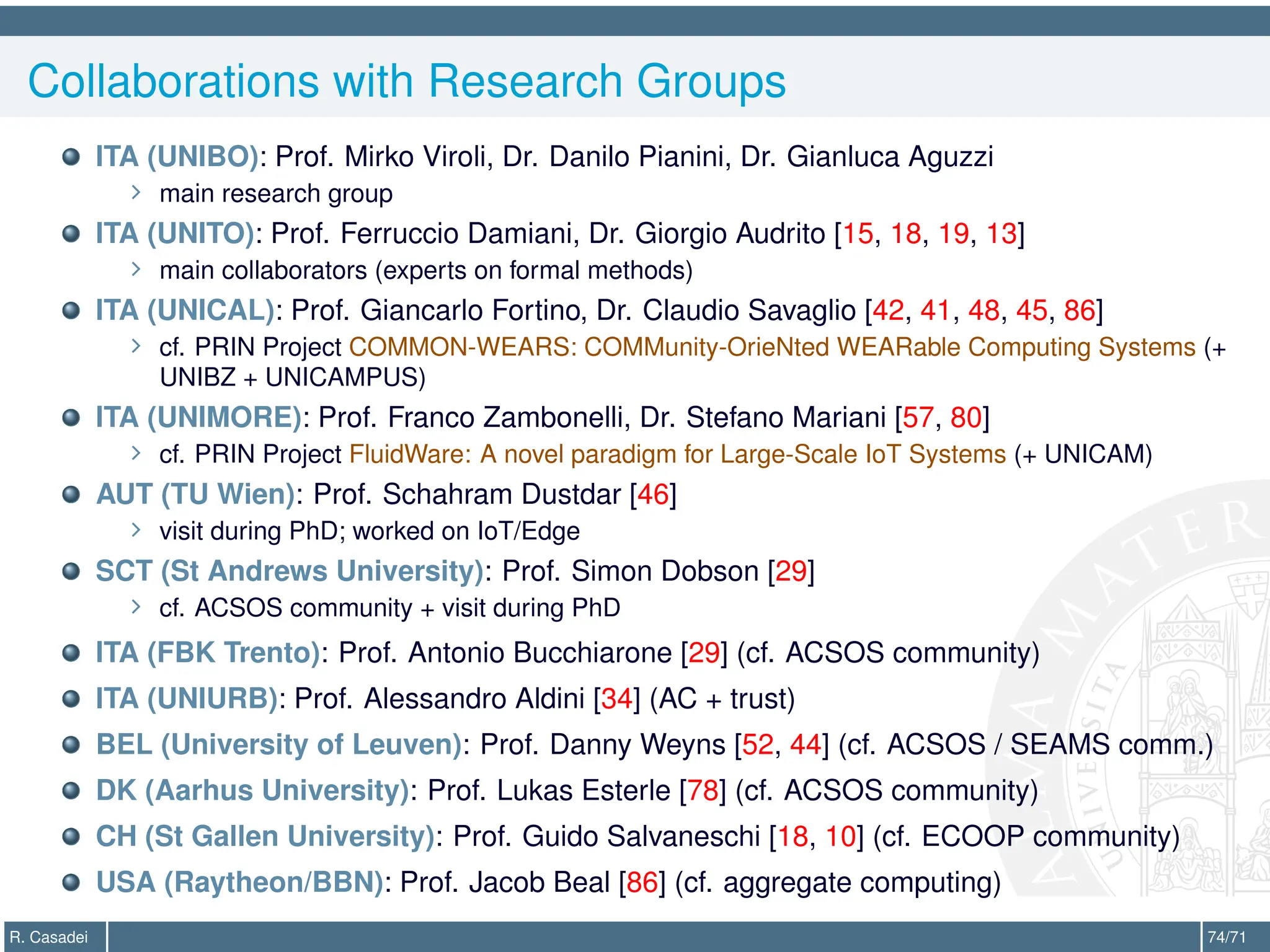 Collaborations with Research Groups
ITA (UNIBO): Prof. Mirko Viroli, Dr. Danilo Pianini, Dr. Gianluca Aguzzi
∠ main research group
ITA (UNITO): Prof. Ferruccio Damiani, Dr. Giorgio Audrito [15, 18, 19, 13]
∠ main collaborators (experts on formal methods)
ITA (UNICAL): Prof. Giancarlo Fortino, Dr. Claudio Savaglio [42, 41, 48, 45, 86]
∠ cf. PRIN Project COMMON-WEARS: COMMunity-OrieNted WEARable Computing Systems (+
UNIBZ + UNICAMPUS)
ITA (UNIMORE): Prof. Franco Zambonelli, Dr. Stefano Mariani [57, 80]
∠ cf. PRIN Project FluidWare: A novel paradigm for Large-Scale IoT Systems (+ UNICAM)
AUT (TU Wien): Prof. Schahram Dustdar [46]
∠ visit during PhD; worked on IoT/Edge
SCT (St Andrews University): Prof. Simon Dobson [29]
∠ cf. ACSOS community + visit during PhD
ITA (FBK Trento): Prof. Antonio Bucchiarone [29] (cf. ACSOS community)
ITA (UNIURB): Prof. Alessandro Aldini [34] (AC + trust)
BEL (University of Leuven): Prof. Danny Weyns [52, 44] (cf. ACSOS / SEAMS comm.)
DK (Aarhus University): Prof. Lukas Esterle [78] (cf. ACSOS community)
CH (St Gallen University): Prof. Guido Salvaneschi [18, 10] (cf. ECOOP community)
USA (Raytheon/BBN): Prof. Jacob Beal [86] (cf. aggregate computing)
R. Casadei 74/71
 