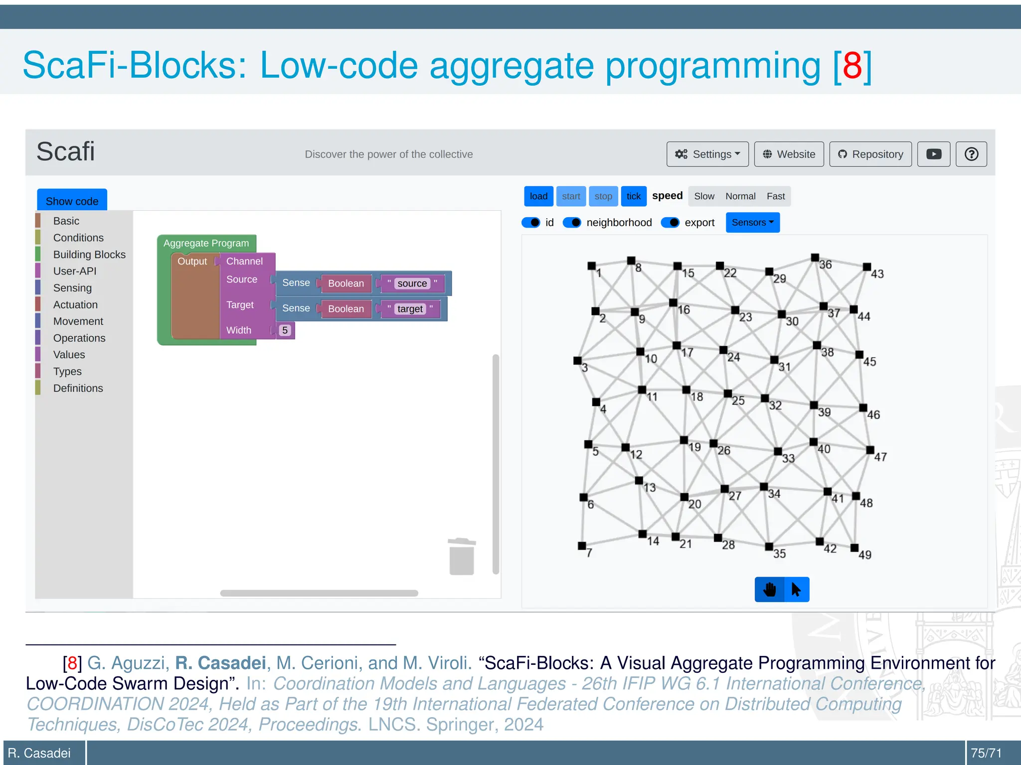 ScaFi-Blocks: Low-code aggregate programming [8]
[8] G. Aguzzi, R. Casadei, M. Cerioni, and M. Viroli. “ScaFi-Blocks: A Visual Aggregate Programming Environment for
Low-Code Swarm Design”. In: Coordination Models and Languages - 26th IFIP WG 6.1 International Conference,
COORDINATION 2024, Held as Part of the 19th International Federated Conference on Distributed Computing
Techniques, DisCoTec 2024, Proceedings. LNCS. Springer, 2024
R. Casadei 75/71
 