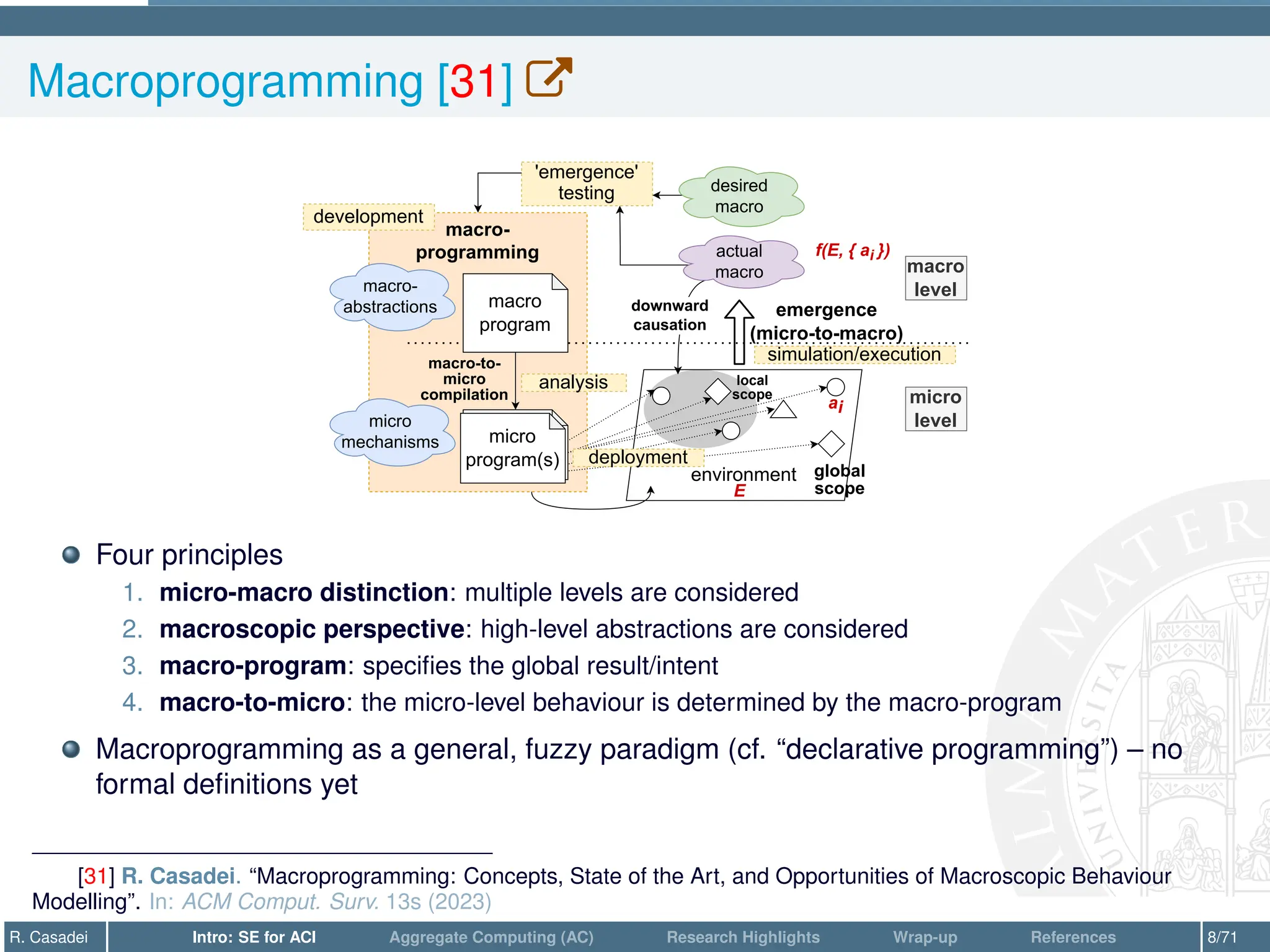 Macroprogramming [31] W
macro-
programming
environment
macro
program
macro
level
micro
level
micro
program(s)
macro-to-
micro
compilation
emergence
(micro-to-macro)
downward
causation
actual
macro
'emergence'
testing desired
macro
macro-
abstractions
global
scope
local
scope
micro
program(s)
micro
mechanisms
ai
E
f(E, { ai })
development
deployment
simulation/execution
analysis
Four principles
1. micro-macro distinction: multiple levels are considered
2. macroscopic perspective: high-level abstractions are considered
3. macro-program: specifies the global result/intent
4. macro-to-micro: the micro-level behaviour is determined by the macro-program
Macroprogramming as a general, fuzzy paradigm (cf. “declarative programming”) – no
formal definitions yet
[31] R. Casadei. “Macroprogramming: Concepts, State of the Art, and Opportunities of Macroscopic Behaviour
Modelling”. In: ACM Comput. Surv. 13s (2023)
R. Casadei Intro: SE for ACI Aggregate Computing (AC) Research Highlights Wrap-up References 8/71
 