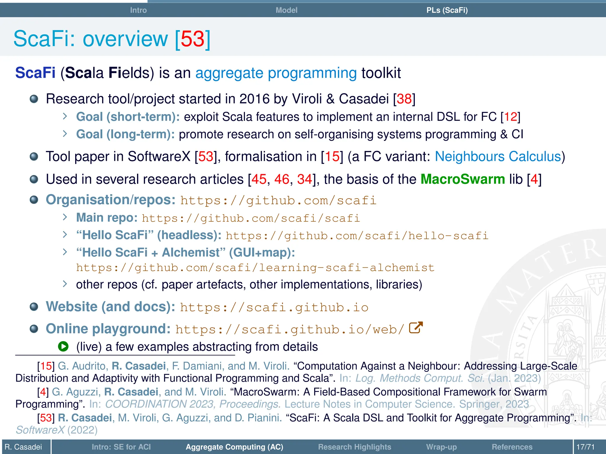 Intro Model PLs (ScaFi)
ScaFi: overview [53]
ScaFi (Scala Fields) is an aggregate programming toolkit
Research tool/project started in 2016 by Viroli  Casadei [38]
∠ Goal (short-term): exploit Scala features to implement an internal DSL for FC [12]
∠ Goal (long-term): promote research on self-organising systems programming  CI
Tool paper in SoftwareX [53], formalisation in [15] (a FC variant: Neighbours Calculus)
Used in several research articles [45, 46, 34], the basis of the MacroSwarm lib [4]
Organisation/repos: https://github.com/scafi
∠ Main repo: https://github.com/scafi/scafi
∠ “Hello ScaFi” (headless): https://github.com/scafi/hello-scafi
∠ “Hello ScaFi + Alchemist” (GUI+map):
https://github.com/scafi/learning-scafi-alchemist
∠ other repos (cf. paper artefacts, other implementations, libraries)
Website (and docs): https://scafi.github.io
Online playground: https://scafi.github.io/web/ W
Û (live) a few examples abstracting from details
[15] G. Audrito, R. Casadei, F. Damiani, and M. Viroli. “Computation Against a Neighbour: Addressing Large-Scale
Distribution and Adaptivity with Functional Programming and Scala”. In: Log. Methods Comput. Sci. (Jan. 2023)
[4] G. Aguzzi, R. Casadei, and M. Viroli. “MacroSwarm: A Field-Based Compositional Framework for Swarm
Programming”. In: COORDINATION 2023, Proceedings. Lecture Notes in Computer Science. Springer, 2023
[53] R. Casadei, M. Viroli, G. Aguzzi, and D. Pianini. “ScaFi: A Scala DSL and Toolkit for Aggregate Programming”. In:
SoftwareX (2022)
R. Casadei Intro: SE for ACI Aggregate Computing (AC) Research Highlights Wrap-up References 17/71
 