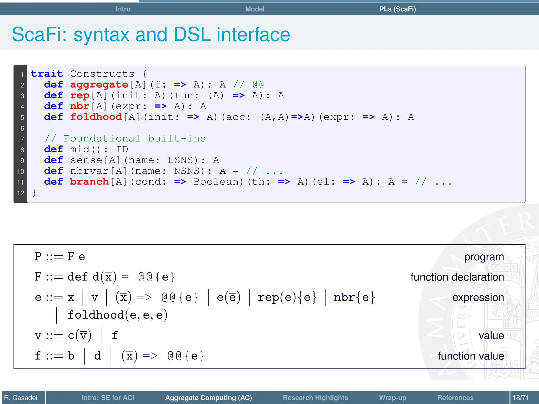 Intro Model PLs (ScaFi)
ScaFi: syntax and DSL interface
1 trait Constructs {
2 def aggregate[A](f: = A): A // @@
3 def rep[A](init: A)(fun: (A) = A): A
4 def nbr[A](expr: = A): A
5 def foldhood[A](init: = A)(acc: (A,A)=A)(expr: = A): A
6
7 // Foundational built-ins
8 def mid(): ID
9 def sense[A](name: LSNS): A
10 def nbrvar[A](name: NSNS): A = // ...
11 def branch[A](cond: = Boolean)(th: = A)(el: = A): A = // ...
12 }
P ::= F e program
F ::= def d(x) = @@{e} function declaration
e ::= x v (x) = @@{e} e(e) rep(e){e} nbr{e} expression
foldhood(e, e, e)
v ::= c(v) f value
f ::= b d (x) = @@{e} function value
R. Casadei Intro: SE for ACI Aggregate Computing (AC) Research Highlights Wrap-up References 18/71
 