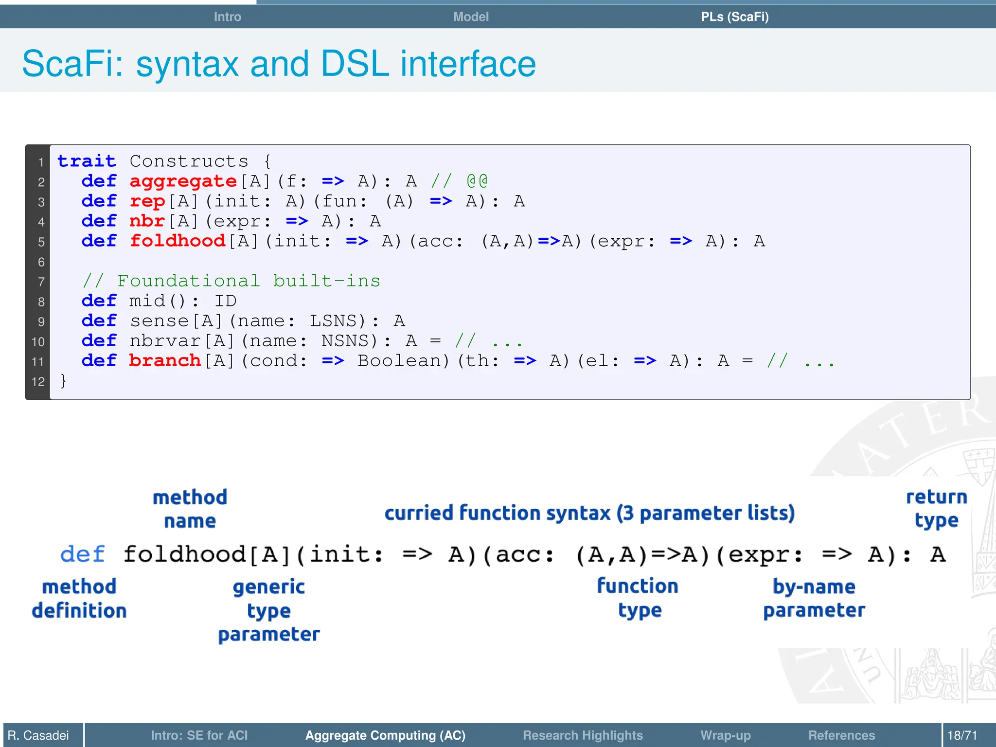 Intro Model PLs (ScaFi)
ScaFi: syntax and DSL interface
1 trait Constructs {
2 def aggregate[A](f: = A): A // @@
3 def rep[A](init: A)(fun: (A) = A): A
4 def nbr[A](expr: = A): A
5 def foldhood[A](init: = A)(acc: (A,A)=A)(expr: = A): A
6
7 // Foundational built-ins
8 def mid(): ID
9 def sense[A](name: LSNS): A
10 def nbrvar[A](name: NSNS): A = // ...
11 def branch[A](cond: = Boolean)(th: = A)(el: = A): A = // ...
12 }
R. Casadei Intro: SE for ACI Aggregate Computing (AC) Research Highlights Wrap-up References 18/71
 