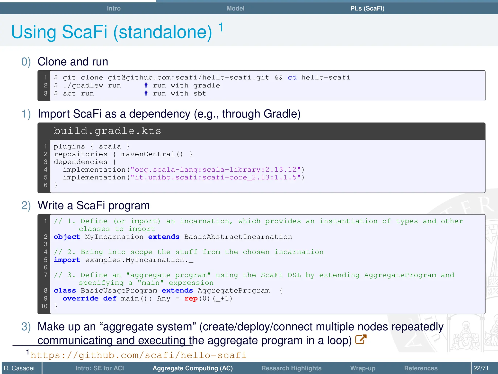 Intro Model PLs (ScaFi)
Using ScaFi (standalone) 1
0) Clone and run
1 $ git clone git@github.com:scafi/hello-scafi.git  cd hello-scafi
2 $ ./gradlew run # run with gradle
3 $ sbt run # run with sbt
1) Import ScaFi as a dependency (e.g., through Gradle)
build.gradle.kts
1 plugins { scala }
2 repositories { mavenCentral() }
3 dependencies {
4 implementation(org.scala-lang:scala-library:2.13.12)
5 implementation(it.unibo.scafi:scafi-core_2.13:1.1.5)
6 }
2) Write a ScaFi program
1 // 1. Define (or import) an incarnation, which provides an instantiation of types and other
classes to import
2 object MyIncarnation extends BasicAbstractIncarnation
3
4 // 2. Bring into scope the stuff from the chosen incarnation
5 import examples.MyIncarnation._
6
7 // 3. Define an aggregate program using the ScaFi DSL by extending AggregateProgram and
specifying a main expression
8 class BasicUsageProgram extends AggregateProgram {
9 override def main(): Any = rep(0)(_+1)
10 }
3) Make up an “aggregate system” (create/deploy/connect multiple nodes repeatedly
communicating and executing the aggregate program in a loop) W
1https://github.com/scafi/hello-scafi
R. Casadei Intro: SE for ACI Aggregate Computing (AC) Research Highlights Wrap-up References 22/71
 