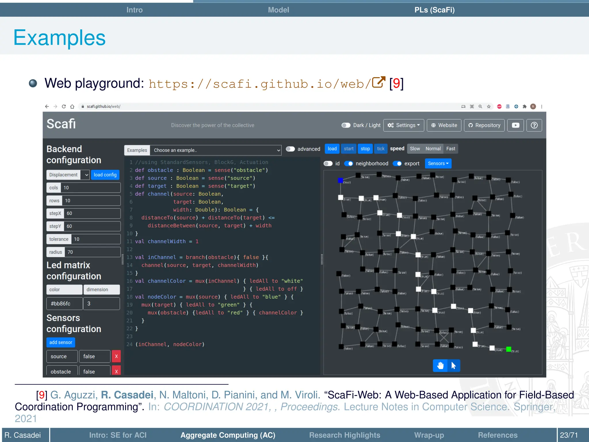 Intro Model PLs (ScaFi)
Examples
Web playground: https://scafi.github.io/web/W [9]
[9] G. Aguzzi, R. Casadei, N. Maltoni, D. Pianini, and M. Viroli. “ScaFi-Web: A Web-Based Application for Field-Based
Coordination Programming”. In: COORDINATION 2021, , Proceedings. Lecture Notes in Computer Science. Springer,
2021
R. Casadei Intro: SE for ACI Aggregate Computing (AC) Research Highlights Wrap-up References 23/71
 