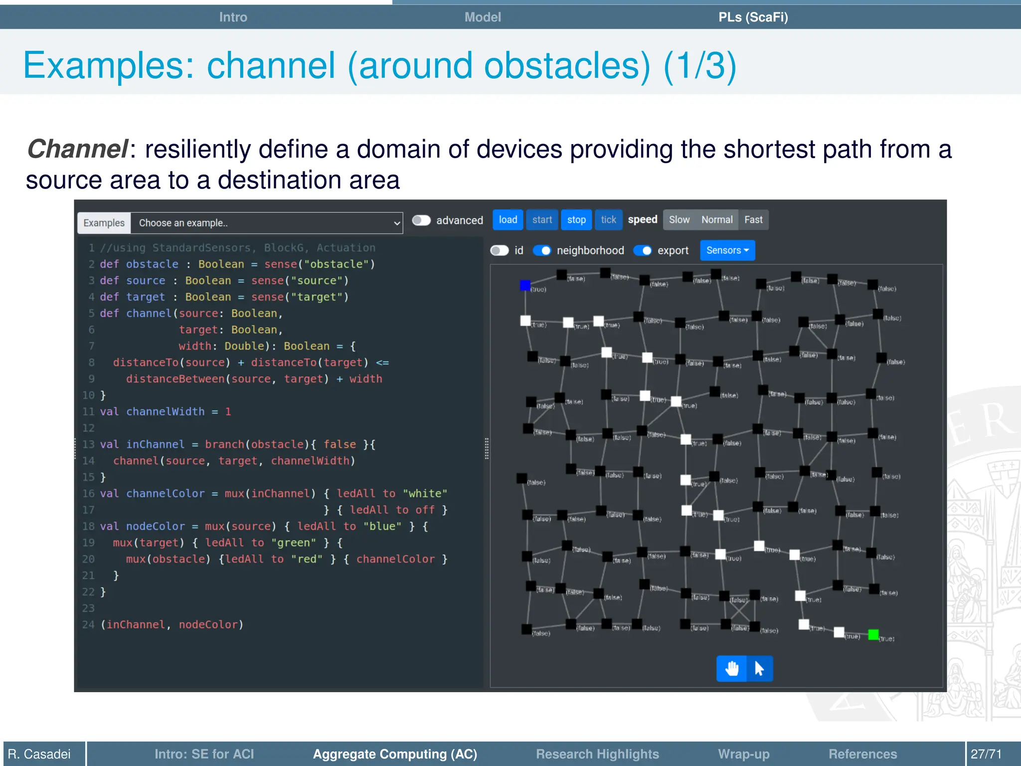 Intro Model PLs (ScaFi)
Examples: channel (around obstacles) (1/3)
Channel: resiliently define a domain of devices providing the shortest path from a
source area to a destination area
R. Casadei Intro: SE for ACI Aggregate Computing (AC) Research Highlights Wrap-up References 27/71
 