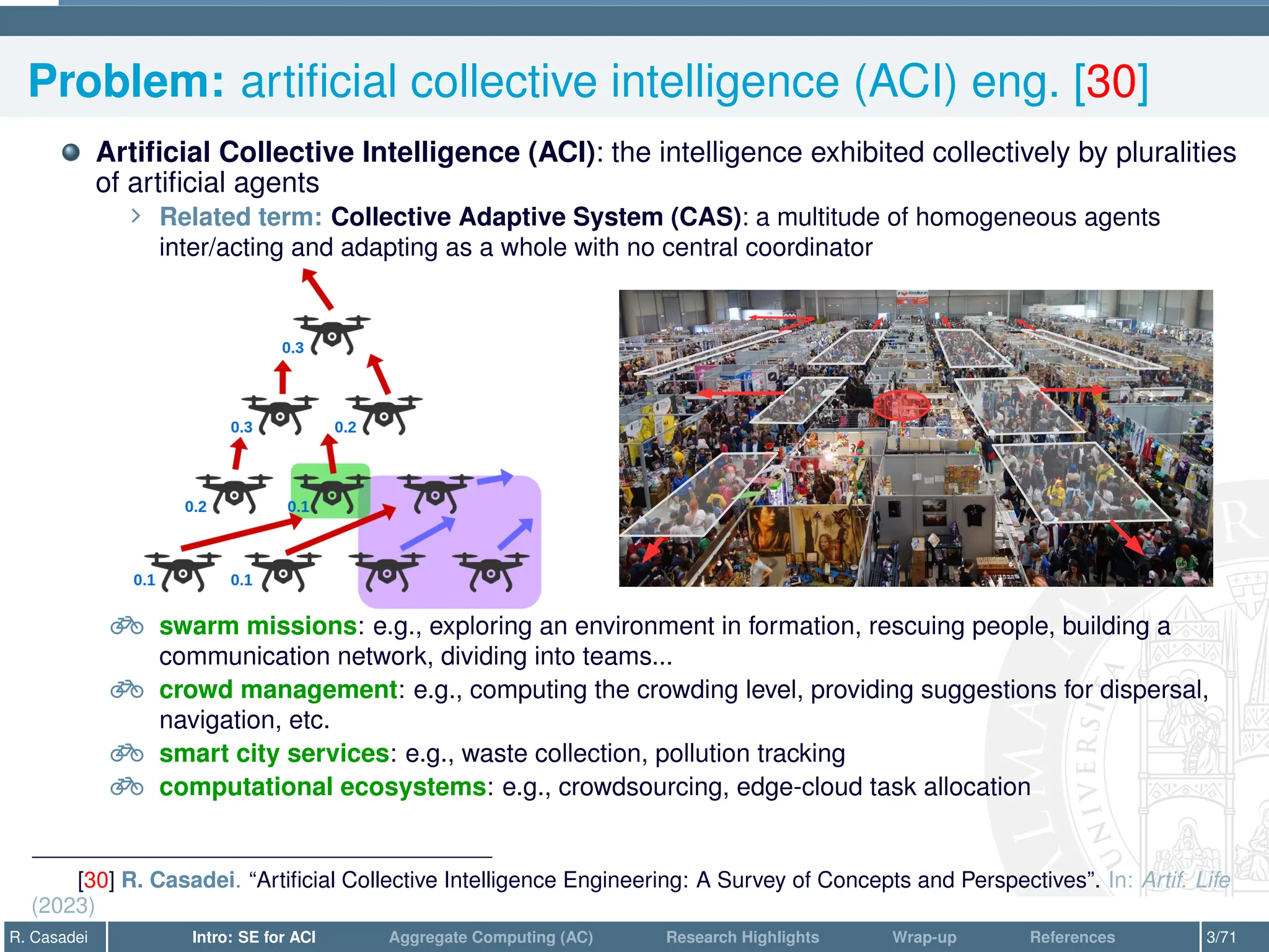 Problem: artificial collective intelligence (ACI) eng. [30]
Artificial Collective Intelligence (ACI): the intelligence exhibited collectively by pluralities
of artificial agents
∠ Related term: Collective Adaptive System (CAS): a multitude of homogeneous agents
inter/acting and adapting as a whole with no central coordinator
e swarm missions: e.g., exploring an environment in formation, rescuing people, building a
communication network, dividing into teams...
e crowd management: e.g., computing the crowding level, providing suggestions for dispersal,
navigation, etc.
e smart city services: e.g., waste collection, pollution tracking
e computational ecosystems: e.g., crowdsourcing, edge-cloud task allocation
[30] R. Casadei. “Artificial Collective Intelligence Engineering: A Survey of Concepts and Perspectives”. In: Artif. Life
(2023)
R. Casadei Intro: SE for ACI Aggregate Computing (AC) Research Highlights Wrap-up References 3/71
 