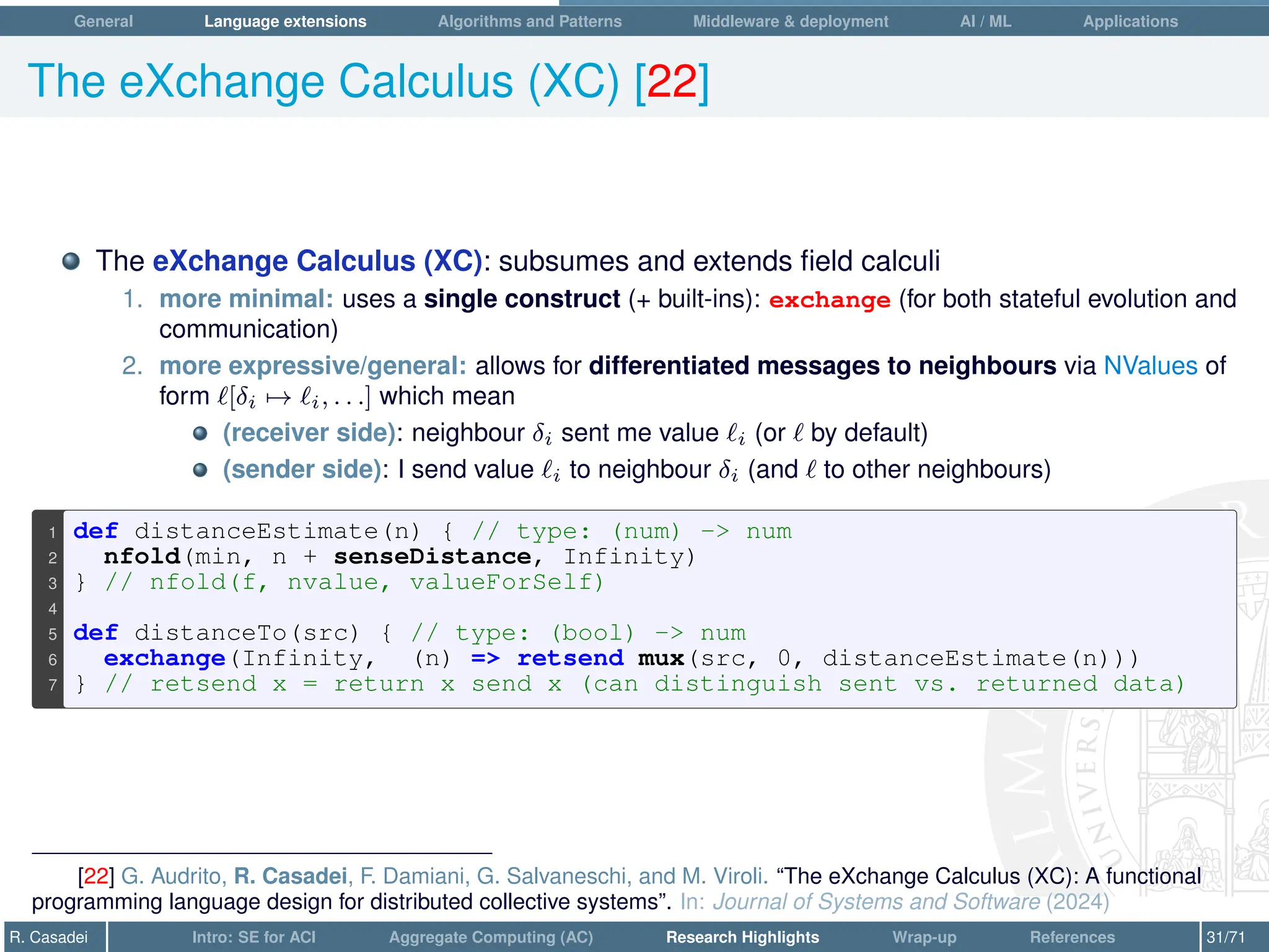 General Language extensions Algorithms and Patterns Middleware  deployment AI / ML Applications
The eXchange Calculus (XC) [22]
The eXchange Calculus (XC): subsumes and extends field calculi
1. more minimal: uses a single construct (+ built-ins): exchange (for both stateful evolution and
communication)
2. more expressive/general: allows for differentiated messages to neighbours via NValues of
form `[δi 7→ `i, . . .] which mean
(receiver side): neighbour δi sent me value `i (or ` by default)
(sender side): I send value `i to neighbour δi (and ` to other neighbours)
1 def distanceEstimate(n) { // type: (num) - num
2 nfold(min, n + senseDistance, Infinity)
3 } // nfold(f, nvalue, valueForSelf)
4
5 def distanceTo(src) { // type: (bool) - num
6 exchange(Infinity, (n) = retsend mux(src, 0, distanceEstimate(n)))
7 } // retsend x = return x send x (can distinguish sent vs. returned data)
[22] G. Audrito, R. Casadei, F. Damiani, G. Salvaneschi, and M. Viroli. “The eXchange Calculus (XC): A functional
programming language design for distributed collective systems”. In: Journal of Systems and Software (2024)
R. Casadei Intro: SE for ACI Aggregate Computing (AC) Research Highlights Wrap-up References 31/71
 