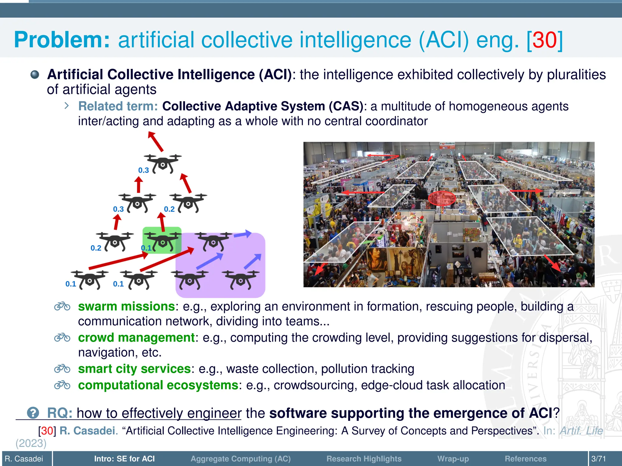 Problem: artificial collective intelligence (ACI) eng. [30]
Artificial Collective Intelligence (ACI): the intelligence exhibited collectively by pluralities
of artificial agents
∠ Related term: Collective Adaptive System (CAS): a multitude of homogeneous agents
inter/acting and adapting as a whole with no central coordinator
e swarm missions: e.g., exploring an environment in formation, rescuing people, building a
communication network, dividing into teams...
e crowd management: e.g., computing the crowding level, providing suggestions for dispersal,
navigation, etc.
e smart city services: e.g., waste collection, pollution tracking
e computational ecosystems: e.g., crowdsourcing, edge-cloud task allocation
? RQ: how to effectively engineer the software supporting the emergence of ACI?
[30] R. Casadei. “Artificial Collective Intelligence Engineering: A Survey of Concepts and Perspectives”. In: Artif. Life
(2023)
R. Casadei Intro: SE for ACI Aggregate Computing (AC) Research Highlights Wrap-up References 3/71
 